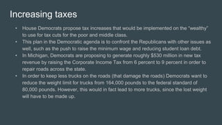 Increasing taxes
• House Democrats propose tax increases that would be implemented on the “wealthy”
to use for tax cuts for the poor and middle class.
• This plan in the Democratic agenda is to confront the Republicans with other issues as
well, such as the push to raise the minimum wage and reducing student loan debt.
• In Michigan, Democrats are proposing to generate roughly $530 million in new tax
revenue by raising the Corporate Income Tax from 6 percent to 9 percent in order to
repair roads across the state.
• In order to keep less trucks on the roads (that damage the roads) Democrats want to
reduce the weight limit for trucks from 164,000 pounds to the federal standard of
80,000 pounds. However, this would in fact lead to more trucks, since the lost weight
will have to be made up.
 