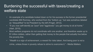 Burdening the successful with taxes/creating a
welfare state
• An example of a candidate looked down on for his success is the former presidential
candidate Mitt Romney, who worked from the “bottom up,” but was somehow labeled
as “disqualified” to be President by the left (Finger, 2012).
• “If you now self-identify as "poor" and "aggrieved," you get money to sit at home.”
(Hart, 2015).
• Most welfare programs do not coordinate with one another, and therefore waste up to
$1 trillion dollars, rather than getting that money to the people that actually live below
the poverty line.
• “Wealth is a sign of achievement, a reward for risks taken. And being poor is not a
crime, unless those in poverty refuse to strive to overcome it.” - Media Matters
 