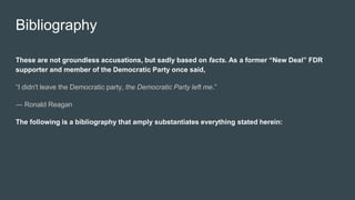 Bibliography
These are not groundless accusations, but sadly based on facts. As a former “New Deal” FDR
supporter and member of the Democratic Party once said,
“I didn't leave the Democratic party, the Democratic Party left me.”
― Ronald Reagan
The following is a bibliography that amply substantiates everything stated herein:
 