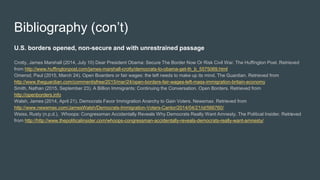 Bibliography (con’t)
U.S. borders opened, non-secure and with unrestrained passage
Crotty, James Marshall (2014, July 10) Dear President Obama: Secure The Border Now Or Risk Civil War. The Huffington Post. Retrieved
from http://www.huffingtonpost.com/james-marshall-crotty/democrats-to-obama-get-th_b_5575069.html
Omerod, Paul (2015, March 24). Open Boarders or fair wages: the left needs to make up its mind. The Guardian. Retrieved from
http://www.theguardian.com/commentisfree/2015/mar/24/open-borders-fair-wages-left-mass-immigration-britain-economy
Smith, Nathan (2015, September 23). A Billion Immigrants: Continuing the Conversation. Open Borders. Retrieved from
http://openborders.info
Walsh, James (2014, April 21). Democrats Favor Immigration Anarchy to Gain Voters. Newsmax. Retrieved from
http://www.newsmax.com/JamesWalsh/Democrats-Immigration-Voters-Cantor/2014/04/21/id/566760/
Weiss, Rusty (n.p.d.). Whoops: Congressman Accidentally Reveals Why Democrats Really Want Amnesty. The Political Insider. Retrieved
from http://http://www.thepoliticalinsider.com/whoops-congressman-accidentally-reveals-democrats-really-want-amnesty/
 