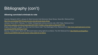 Bibliography (con’t)
Allowing convicted criminals to vote
Cosman, Benjamin (2014, January 2). Most Convicts Vote Democrat, Study Shows. News.Mic. Retrieved from
http://mic.com/articles/78013/most-convicts-vote-democrat-study-shows
Johnson, Kevin (2014, February 11). Holder: Change laws to let ex-convicts vote. USA Today. Retrieved from
http://www.usatoday.com/story/news/nation/2014/02/11/holder-voting-rights-ex-felons/5377119/
Krajick, Kevin (2004, August 18). Why Can't Ex-Felons Vote? The Washington Post. Retrieved from http://www.washingtonpost.com/wp-
dyn/articles/A9785-2004Aug17.html
Marcos, Cristina (2015, March 20). Bill would restore voting rights for ex-felons. The Hill. Retrieved from http://thehill.com/blogs/floor-
action/house/236402-bill-would-restore-voting-rights-for-ex-felons
 