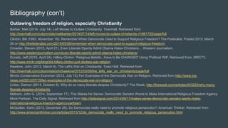 Bibliography (con’t)
Outlawing freedom of religion, especially Christianity
Barber, Matt (2014, July 14). Left Moves to Outlaw Christianity. Townhall. Retrieved from
http://townhall.com/columnists/mattbarber/2014/07/14/left-moves-to-outlaw-christianity-n1861720/page/full
Clinton, Bill (1993, November 16). Remember When Democrats Used to Support Religious Freedom? The Federalist. Posted 2015, March
26 on http://thefederalist.com/2015/03/26/remember-when-democrats-used-to-support-religious-freedom/
Crowder, Steven (2015, April 21). Even Liberals Openly Admit Obama Hates Christians… Western Journalism.
http://www.westernjournalism.com/even-liberals-openly-admit-obama-hates-christians/
Dunetz, Jeff (2015, April 24). Hillary Clinton: 'Religious Beliefs...Have to Be CHANGED' Using 'Political Will'. Retrieved from. MRCTV.
http://www.mrctv.org/blog/did-hillary-clinton-just-declare-war-religion
Hawkins, John (2012, March 9). The Left's War on Christianity. Town Hall. Retrieved from
http://townhall.com/columnists/johnhawkins/2012/03/09/the_lefts_war_on_christianity/page/full
Illinois Conservative Examiner (2012, July 15).Ten Examples of the Democrats War on Religion. Retrieved from http://www.ice-
news.net/2012/07/15/ten-examples-of-the-democrats-war-on-religion/
Linker, Damon (2014, October 8). Why do so many liberals despise Christianity? The Week. http://theweek.com/articles/443225/why-many-
liberals-despise-christianity
Malcom, John G. (2014, September 17). This Makes No Sense: Democratic Senator Wants to Make International Religious Freedom Agency
More Partisan. The Daily Signal. Retrieved from http://dailysignal.com/2014/09/17/makes-sense-democratic-senator-wants-make-
international-religious-freedom-agency-partisan/
McQuillan, Karin (2013, December 26). Do Democrats really need to promote religious persecution? American Thinker. Retrieved from
http://www.americanthinker.com/articles/2013/12/do_democrats_really_need_to_promote_religious_persecution.html
 