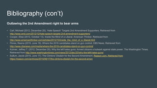 Bibliography (con’t)
Outlawing the 2nd Amendment right to bear arms
• Carl, Michael (2012, December 20). ‘Hate Speech’ Targets 2nd Amendment Supporters. Retrieved from
http://www.wnd.com/2012/12/hate-speech-targets-2nd-amendment-supporters/
• Cooper, Elise (2012, October 13). Inside the Mind of a Liberal. American Thinker. Retrieved from
http://www.americanthinker.com/articles/2012/10/inside_the_mind_of_a_liberal.html
• Flores, Reena (2015, June 19). Where the 2016 candidates stand on gun control. CBS News. Retrieved from
http://www.cbsnews.com/media/where-the-2016-candidates-stand-on-gun-control/
• Kuhner, Jeffrey T. (2012, December 20). Why the left hates guns: Armed citizens a bulwark against state power. The Washington Times.
Retrieved from http://www.washingtontimes.com/news/2012/dec/20/why-the-left-hates-guns/
• Sullum, Jacob (2015, June 17). The Clintons' Disdain for the Second Amendment. Reason.com. Retrieved from
https://reason.com/archives/2015/06/17/the-clintons-disdain-for-the-second-amen
 