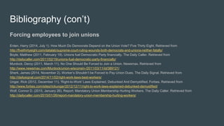 Bibliography (con’t)
Forcing employees to join unions
Enten, Harry (2014, July 1). How Much Do Democrats Depend on the Union Vote? Five Thirty Eight. Retrieved from
http://fivethirtyeight.com/datalab/supreme-court-ruling-wounds-both-democrats-and-unions-neither-fatally/
Boyle, Matthew (2011, February 19). Unions fuel Democratic Party financially. The Daily Caller. Retrieved from
http://dailycaller.com/2011/02/19/unions-fuel-democratic-party-financially/
Murdock, Deroy (2011, March 11). No One Should Be Forced to Join a Union. Newsmax. Retrieved from
http://www.newsmax.com/Murdock/union-wisconsin-/2011/03/11/id/389121/
Sherk, James (2014, November 2). Worker’s Shouldn’t be Forced to Pay Union Dues. The Daily Signal. Retrieved from
http://dailysignal.com/2014/11/02/right-work-laws-best-workers/
Ungar, Rick (2012, December 11). 'Right-to-Work' Laws Explained, Debunked And Demystified. Forbes. Retrieved from
http://www.forbes.com/sites/rickungar/2012/12/11/right-to-work-laws-explained-debunked-demystified/
Wolf, Connor D. (2015, January 26). Report: Mandatory Union Membership Hurting Workers. The Daily Caller. Retrieved from
http://dailycaller.com/2015/01/26/report-mandatory-union-membership-hurting-workers/
 