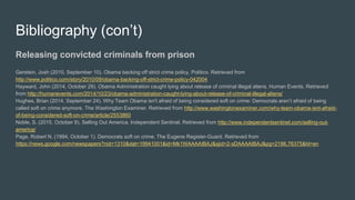 Bibliography (con’t)
Releasing convicted criminals from prison
Gerstein, Josh (2010, September 10). Obama backing off strict crime policy. Politico. Retrieved from
http://www.politico.com/story/2010/09/obama-backing-off-strict-crime-policy-042004
Hayward, John (2014, October 29). Obama Administration caught lying about release of criminal illegal aliens. Human Events. Retrieved
from http://humanevents.com/2014/10/23/obama-administration-caught-lying-about-release-of-criminal-illegal-aliens/
Hughes, Brian (2014, September 24). Why Team Obama isn't afraid of being considered soft on crime: Democrats aren’t afraid of being
called soft on crime anymore. The Washington Examiner. Retrieved from http://www.washingtonexaminer.com/why-team-obama-isnt-afraid-
of-being-considered-soft-on-crime/article/2553860
Noble, S. (2015, October 8). Selling Out America. Independent Sentinel. Retrieved from http://www.independentsentinel.com/selling-out-
america/
Page, Robert N. (1994, October 1). Democrats soft on crime. The Eugene Register-Guard. Retrieved from
https://news.google.com/newspapers?nid=1310&dat=19941001&id=Mk1WAAAAIBAJ&sjid=2-sDAAAAIBAJ&pg=2186,76375&hl=en
 