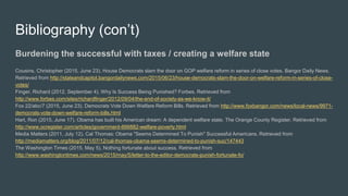 Bibliography (con’t)
Burdening the successful with taxes / creating a welfare state
Cousins, Christopher (2015, June 23). House Democrats slam the door on GOP welfare reform in series of close votes. Bangor Daily News.
Retrieved from http://stateandcapitol.bangordailynews.com/2015/06/23/house-democrats-slam-the-door-on-welfare-reform-in-series-of-close-
votes/
Finger, Richard (2012, September 4). Why Is Success Being Punished? Forbes. Retrieved from
http://www.forbes.com/sites/richardfinger/2012/09/04/the-end-of-society-as-we-know-it/
Fox 22/abc/7 (2015, June 23). Democrats Vote Down Welfare Reform Bills. Retrieved from http://www.foxbangor.com/news/local-news/9971-
democrats-vote-down-welfare-reform-bills.html
Hart, Ron (2015, June 17). Obama has built his American dream: A dependent welfare state. The Orange County Register. Retrieved from
http://www.ocregister.com/articles/government-666882-welfare-poverty.html
Media Matters (2011, July 12). Cal Thomas: Obama "Seems Determined To Punish" Successful Americans. Retrieved from
http://mediamatters.org/blog/2011/07/12/cal-thomas-obama-seems-determined-to-punish-suc/147443
The Washington Times (2015, May 5). Nothing fortunate about success. Retrieved from
http://www.washingtontimes.com/news/2015/may/5/letter-to-the-editor-democrats-punish-fortunate-fo/
 
