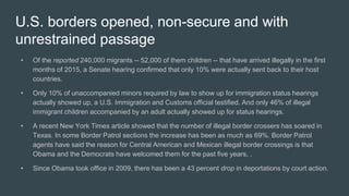 U.S. borders opened, non-secure and with
unrestrained passage
• Of the reported 240,000 migrants -- 52,000 of them children -- that have arrived illegally in the first
months of 2015, a Senate hearing confirmed that only 10% were actually sent back to their host
countries.
• Only 10% of unaccompanied minors required by law to show up for immigration status hearings
actually showed up, a U.S. Immigration and Customs official testified. And only 46% of illegal
immigrant children accompanied by an adult actually showed up for status hearings.
• A recent New York Times article showed that the number of illegal border crossers has soared in
Texas. In some Border Patrol sections the increase has been as much as 69%. Border Patrol
agents have said the reason for Central American and Mexican illegal border crossings is that
Obama and the Democrats have welcomed them for the past five years, .
• Since Obama took office in 2009, there has been a 43 percent drop in deportations by court action.
 