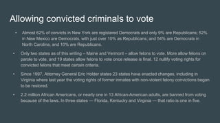 Allowing convicted criminals to vote
• Almost 62% of convicts in New York are registered Democrats and only 9% are Republicans; 52%
in New Mexico are Democrats, with just over 10% as Republicans; and 54% are Democrats in
North Carolina, and 10% are Republicans.
• Only two states as of this writing – Maine and Vermont – allow felons to vote. More allow felons on
parole to vote, and 19 states allow felons to vote once release is final. 12 nullify voting rights for
convicted felons that meet certain criteria.
• Since 1997, Attorney General Eric Holder states 23 states have enacted changes, including in
Virginia where last year the voting rights of former inmates with non-violent felony convictions began
to be restored.
• 2.2 million African Americans, or nearly one in 13 African-American adults, are banned from voting
because of the laws. In three states — Florida, Kentucky and Virginia — that ratio is one in five.
 