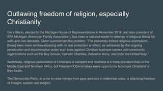 Outlawing freedom of religion, especially
Christianity
Gary Glenn, elected to the Michigan House of Representatives in November 2014, and also president of
AFA Michigan (American Family Association), has been a national leader in defense of religious liberty for
well upon two decades. Glenn summarized the problem, “The extremely limited religious exemptions…
[have] been mere window-dressing with no real protection or effect, as witnessed by the ongoing
persecution and discrimination under such laws against Christian business owners and community
organizations such as the Boy Scouts, Catholic Charities, Salvation Army, and even the United Way.”
Worldwide, religious persecution of Christians is rampant and nowhere is it more prevalent than in the
Middle East and Northern Africa, but President Obama takes every opportunity to lecture Christians on
their faults.
The Democratic Party, in order to raise money from gays and lock in millennial votes, is attacking freedom
of thought, speech and religion.
 