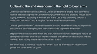 Outlawing the 2nd Amendment; the right to bear arms
• Democratic candidates such as Hillary Clinton and Bernie Sanders have called on a
national assault weapons ban, stricter background checks and efforts to reduce straw-
buying, however, according to Kuhner, this is the Left’s way of moving towards a
“collectivist revolution” and a “utopian fantasy” that has never existed.
• Liberals generally do not understand that the Second Amendment was put in place to
empower the self-reliant people of the United States to protect themselves.
• Tragic events such as Sandy Hook and the Charleston church shooting are results of
deranged individuals with serious mental illnesses that should be institutionalized and
removed from society where they cannot harm others.
• The true cause of violence should be studied, such as the effects of viloent video
games and other media on youth.
 