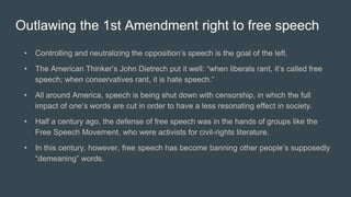 Outlawing the 1st Amendment right to free speech
• Controlling and neutralizing the opposition’s speech is the goal of the left.
• The American Thinker’s John Dietrech put it well: “when liberals rant, it’s called free
speech; when conservatives rant, it is hate speech.”
• All around America, speech is being shut down with censorship, in which the full
impact of one’s words are cut in order to have a less resonating effect in society.
• Half a century ago, the defense of free speech was in the hands of groups like the
Free Speech Movement, who were activists for civil-rights literature.
• In this century, however, free speech has become banning other people’s supposedly
“demeaning” words.
 
