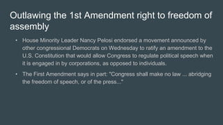 Outlawing the 1st Amendment right to freedom of
assembly
• House Minority Leader Nancy Pelosi endorsed a movement announced by
other congressional Democrats on Wednesday to ratify an amendment to the
U.S. Constitution that would allow Congress to regulate political speech when
it is engaged in by corporations, as opposed to individuals.
• The First Amendment says in part: "Congress shall make no law ... abridging
the freedom of speech, or of the press..."
 