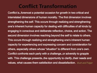 Conflict Transformation
Conflict is…foremost a potential occasion for growth in two critical and
interrelated dimensions of human morality. The first dimension involves
strengthening the self. This occurs through realizing and strengthening
one’s inherent human capacity for dealing with difficulties of all kinds by
engaging in conscious and deliberate reflection, choice, and action. The
second dimension involves reaching beyond the self to relate to others.
This occurs through realizing and strengthening one’s inherent human
capacity for experiencing and expressing concern and consideration for
others, especially others whose “situation” is different from one’s own.
Conflict confronts each party with a challenge…or adversity to grapple
with. This challenge presents…the opportunity to clarify…their needs and
values, what causes them satisfaction and dissatisfaction. Bush and Folger
 