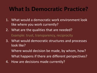 What Is Democratic Practice?
1. What would a democratic work environment look
like where you work currently?
2. What are the qualities that are needed?
Example: trust, transparency, reciprocity
3. What would democratic structures and processes
look like?
Where would decision be made, by whom, how?
What happens if there are different perspectives?
4. How are decisions made currently?
 