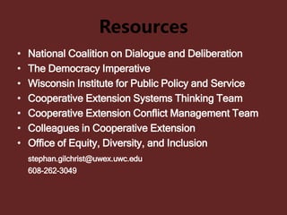 Resources
• National Coalition on Dialogue and Deliberation
• The Democracy Imperative
• Wisconsin Institute for Public Policy and Service
• Cooperative Extension Systems Thinking Team
• Cooperative Extension Conflict Management Team
• Colleagues in Cooperative Extension
• Office of Equity, Diversity, and Inclusion
stephan.gilchrist@uwex.uwc.edu
608-262-3049
 