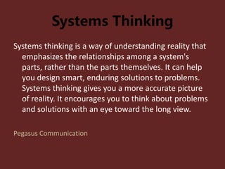 Systems Thinking
Systems thinking is a way of understanding reality that
emphasizes the relationships among a system's
parts, rather than the parts themselves. It can help
you design smart, enduring solutions to problems.
Systems thinking gives you a more accurate picture
of reality. It encourages you to think about problems
and solutions with an eye toward the long view.
Pegasus Communication
 