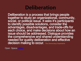 Deliberation
Deliberation is a process that brings people
together to study an organizational, community,
social, or political issue. It asks it’s participants
to identify possible solutions, consider the
advantages, disadvantages, and trade-offs for
each choice, and make decisions about how an
issue should be addressed. Dialogue provides
the comprehensive and shared understanding
needed for quality deliberation and effective
decision making to occur. The Democracy Imperative
Open Space Video
 