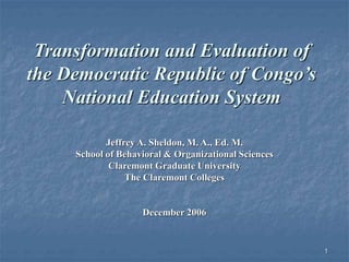 1
Transformation and Evaluation of
the Democratic Republic of Congo’s
National Education System
Jeffrey A. Sheldon, M. A., Ed. M.
School of Behavioral & Organizational Sciences
Claremont Graduate University
The Claremont Colleges
December 2006
 