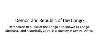 Democratic Republic of the Congo
Democratic Republic of the Congo also known as Congo-
Kinshasa, and historically Zaire, is a country in Central Africa.
 