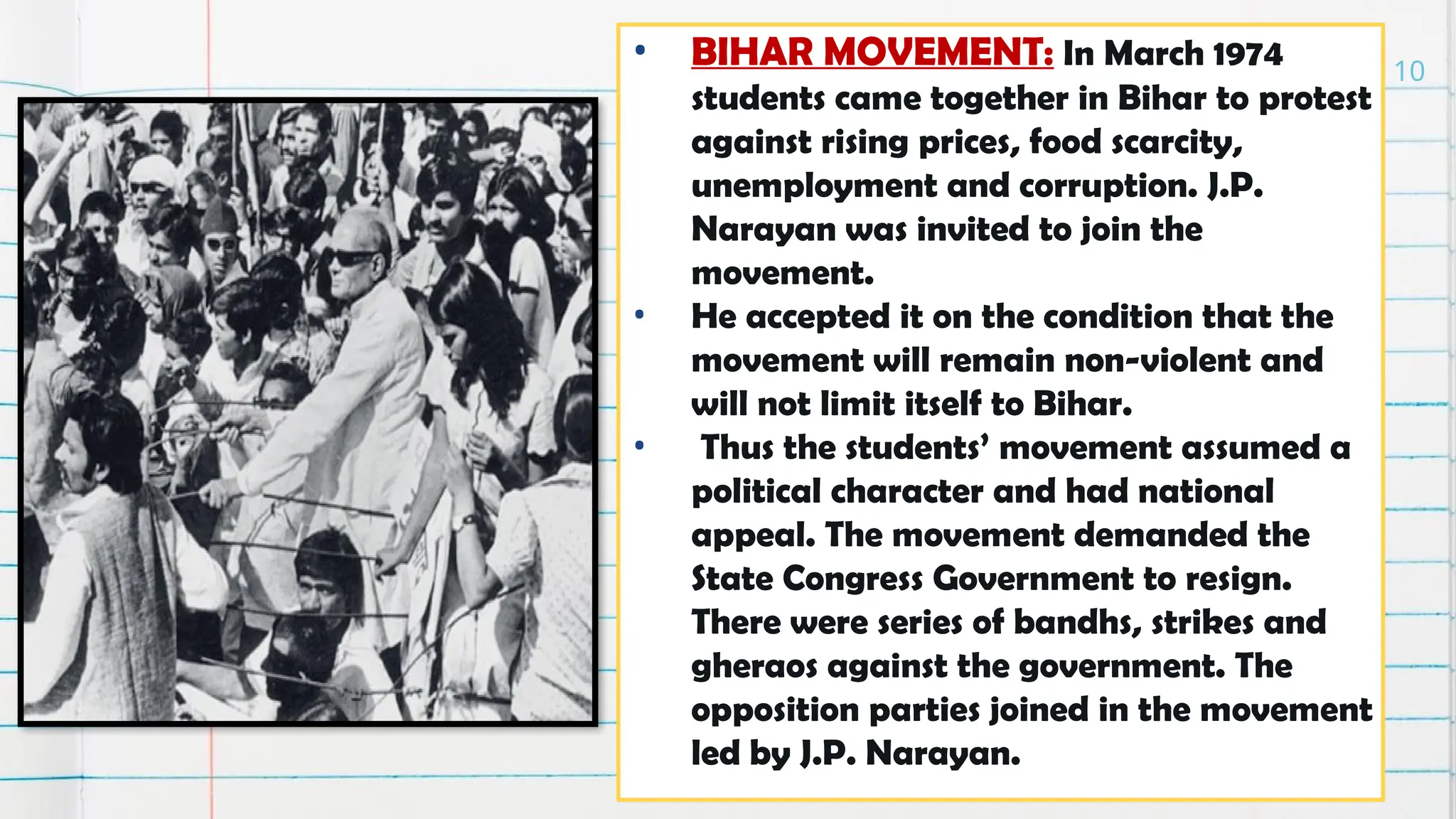 • BIHAR MOVEMENT: In March 1974
students came together in Bihar to protest
against rising prices, food scarcity,
unemployment and corruption. J.P.
Narayan was invited to join the
movement.
• He accepted it on the condition that the
movement will remain non-violent and
will not limit itself to Bihar.
• Thus the students’ movement assumed a
political character and had national
appeal. The movement demanded the
State Congress Government to resign.
There were series of bandhs, strikes and
gheraos against the government. The
opposition parties joined in the movement
led by J.P. Narayan.
10
 
