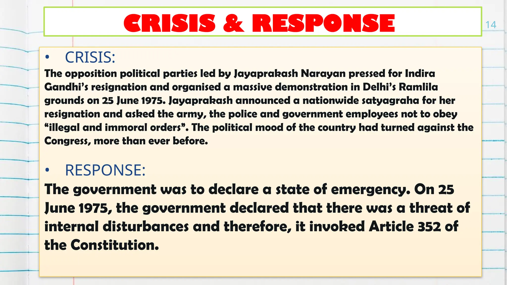 CRISIS & RESPONSE
• CRISIS:
The opposition political parties led by Jayaprakash Narayan pressed for Indira
Gandhi’s resignation and organised a massive demonstration in Delhi’s Ramlila
grounds on 25 June 1975. Jayaprakash announced a nationwide satyagraha for her
resignation and asked the army, the police and government employees not to obey
“illegal and immoral orders”. The political mood of the country had turned against the
Congress, more than ever before.
• RESPONSE:
The government was to declare a state of emergency. On 25
June 1975, the government declared that there was a threat of
internal disturbances and therefore, it invoked Article 352 of
the Constitution.
14
 
