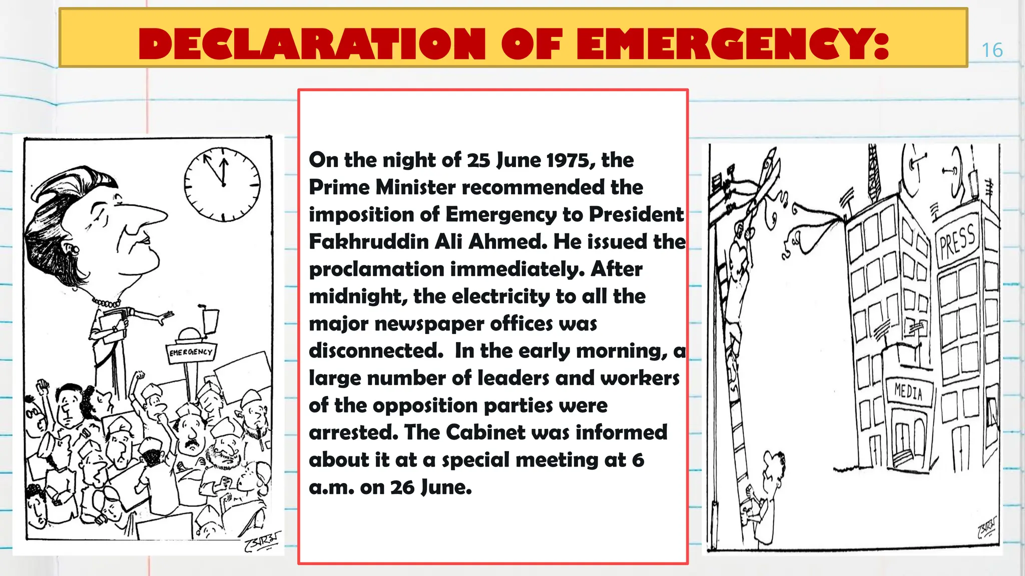 DECLARATION OF EMERGENCY:
On the night of 25 June 1975, the
Prime Minister recommended the
imposition of Emergency to President
Fakhruddin Ali Ahmed. He issued the
proclamation immediately. After
midnight, the electricity to all the
major newspaper offices was
disconnected. In the early morning, a
large number of leaders and workers
of the opposition parties were
arrested. The Cabinet was informed
about it at a special meeting at 6
a.m. on 26 June.
16
 