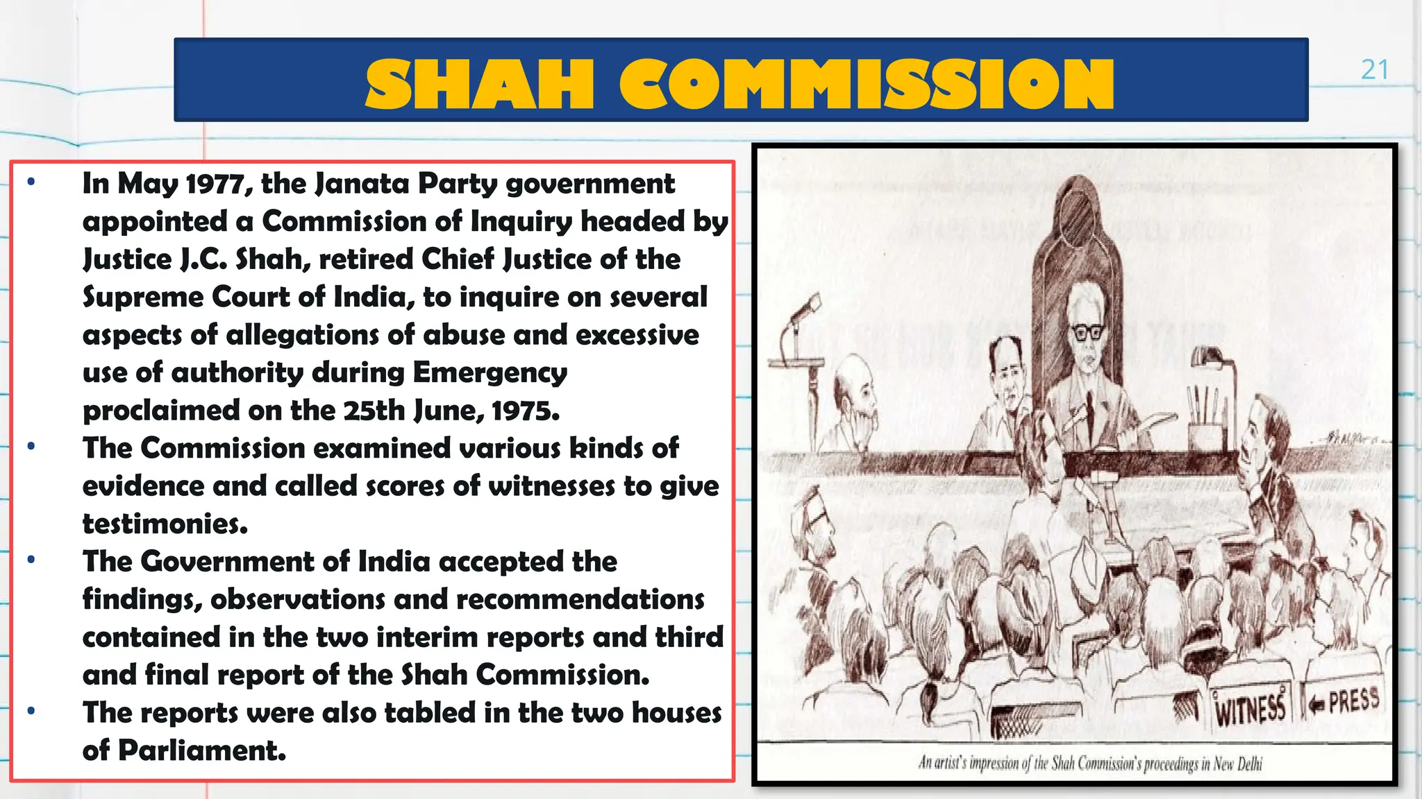 SHAH COMMISSION
• In May 1977, the Janata Party government
appointed a Commission of Inquiry headed by
Justice J.C. Shah, retired Chief Justice of the
Supreme Court of India, to inquire on several
aspects of allegations of abuse and excessive
use of authority during Emergency
proclaimed on the 25th June, 1975.
• The Commission examined various kinds of
evidence and called scores of witnesses to give
testimonies.
• The Government of India accepted the
findings, observations and recommendations
contained in the two interim reports and third
and final report of the Shah Commission.
• The reports were also tabled in the two houses
of Parliament.
21
 