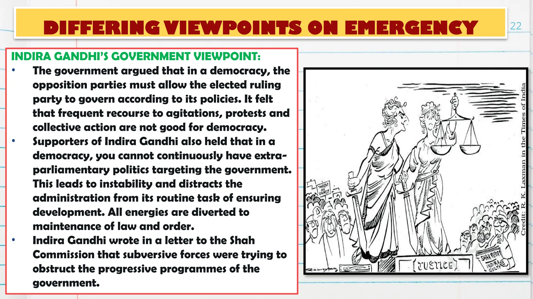 DIFFERING VIEWPOINTS ON EMERGENCY
INDIRA GANDHI’S GOVERNMENT VIEWPOINT:
• The government argued that in a democracy, the
opposition parties must allow the elected ruling
party to govern according to its policies. It felt
that frequent recourse to agitations, protests and
collective action are not good for democracy.
• Supporters of Indira Gandhi also held that in a
democracy, you cannot continuously have extra-
parliamentary politics targeting the government.
This leads to instability and distracts the
administration from its routine task of ensuring
development. All energies are diverted to
maintenance of law and order.
• Indira Gandhi wrote in a letter to the Shah
Commission that subversive forces were trying to
obstruct the progressive programmes of the
government.
22
 