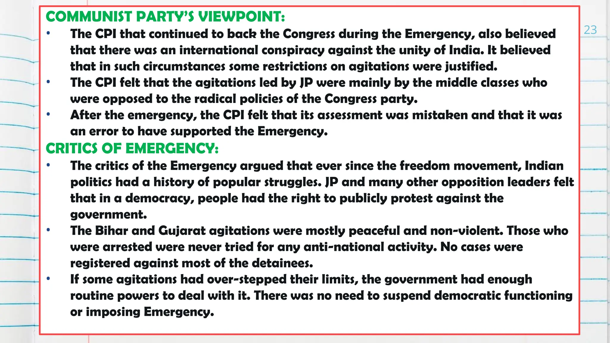 COMMUNIST PARTY’S VIEWPOINT:
• The CPI that continued to back the Congress during the Emergency, also believed
that there was an international conspiracy against the unity of India. It believed
that in such circumstances some restrictions on agitations were justified.
• The CPI felt that the agitations led by JP were mainly by the middle classes who
were opposed to the radical policies of the Congress party.
• After the emergency, the CPI felt that its assessment was mistaken and that it was
an error to have supported the Emergency.
CRITICS OF EMERGENCY:
• The critics of the Emergency argued that ever since the freedom movement, Indian
politics had a history of popular struggles. JP and many other opposition leaders felt
that in a democracy, people had the right to publicly protest against the
government.
• The Bihar and Gujarat agitations were mostly peaceful and non-violent. Those who
were arrested were never tried for any anti-national activity. No cases were
registered against most of the detainees.
• If some agitations had over-stepped their limits, the government had enough
routine powers to deal with it. There was no need to suspend democratic functioning
or imposing Emergency.
23
 