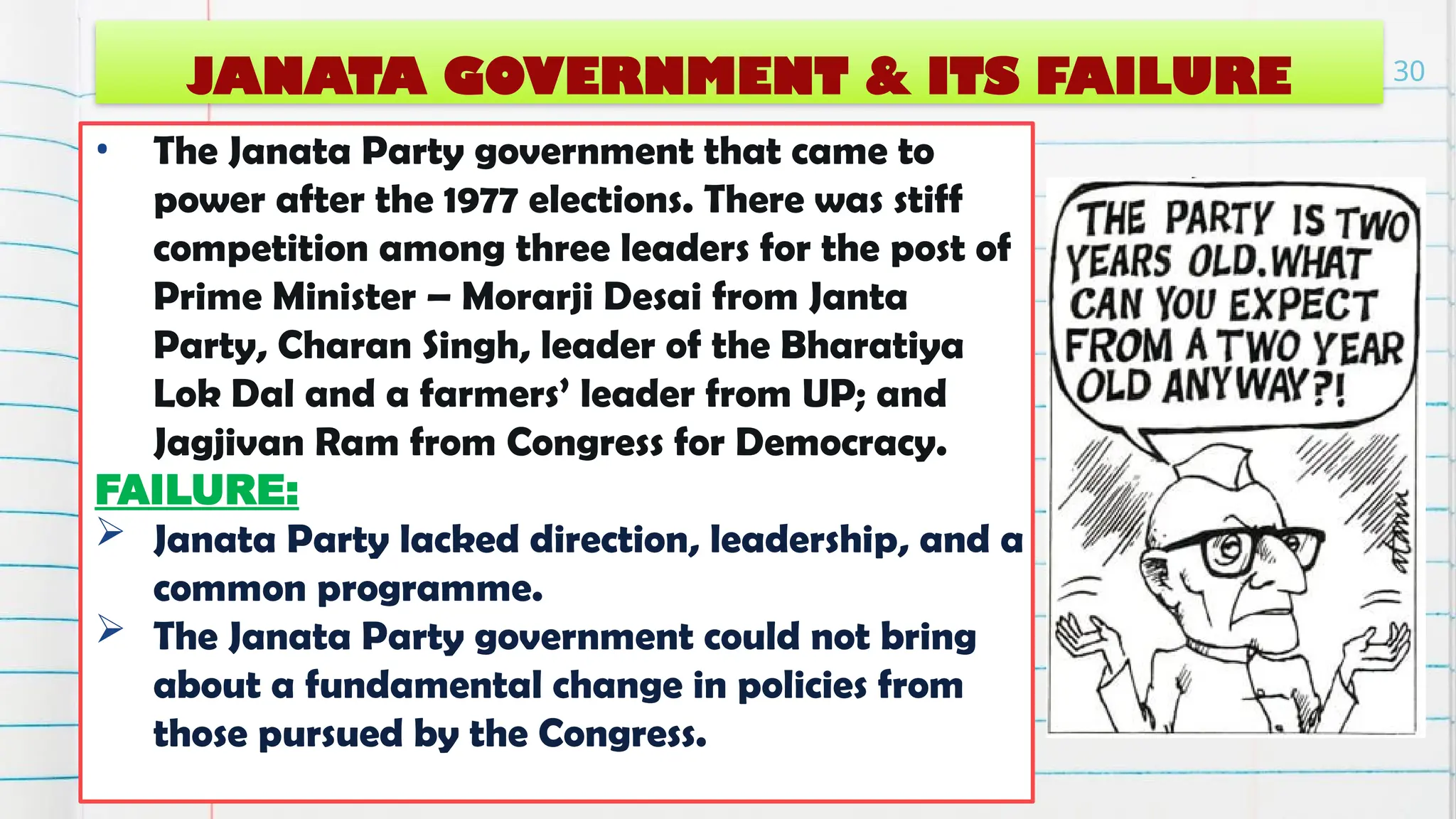 JANATA GOVERNMENT & ITS FAILURE
• The Janata Party government that came to
power after the 1977 elections. There was stiff
competition among three leaders for the post of
Prime Minister – Morarji Desai from Janta
Party, Charan Singh, leader of the Bharatiya
Lok Dal and a farmers’ leader from UP; and
Jagjivan Ram from Congress for Democracy.
FAILURE:
 Janata Party lacked direction, leadership, and a
common programme.
 The Janata Party government could not bring
about a fundamental change in policies from
those pursued by the Congress.
30
 