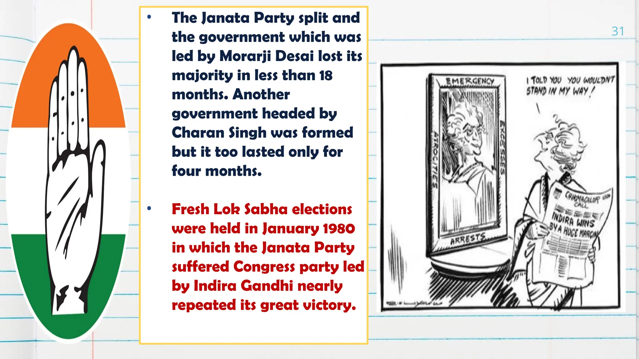 • The Janata Party split and
the government which was
led by Morarji Desai lost its
majority in less than 18
months. Another
government headed by
Charan Singh was formed
but it too lasted only for
four months.
• Fresh Lok Sabha elections
were held in January 1980
in which the Janata Party
suffered Congress party led
by Indira Gandhi nearly
repeated its great victory.
31
 