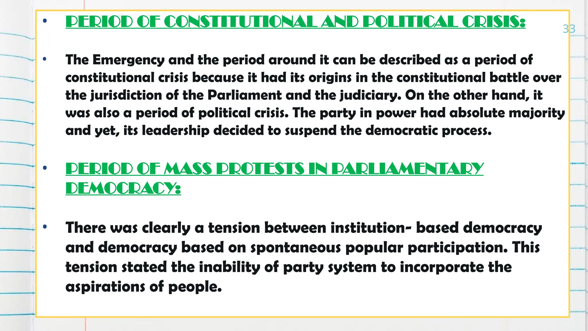 • PERIOD OF CONSTITUTIONAL AND POLITICAL CRISIS:
• The Emergency and the period around it can be described as a period of
constitutional crisis because it had its origins in the constitutional battle over
the jurisdiction of the Parliament and the judiciary. On the other hand, it
was also a period of political crisis. The party in power had absolute majority
and yet, its leadership decided to suspend the democratic process.
• PERIOD OF MASS PROTESTS IN PARLIAMENTARY
DEMOCRACY:
• There was clearly a tension between institution- based democracy
and democracy based on spontaneous popular participation. This
tension stated the inability of party system to incorporate the
aspirations of people.
33
 