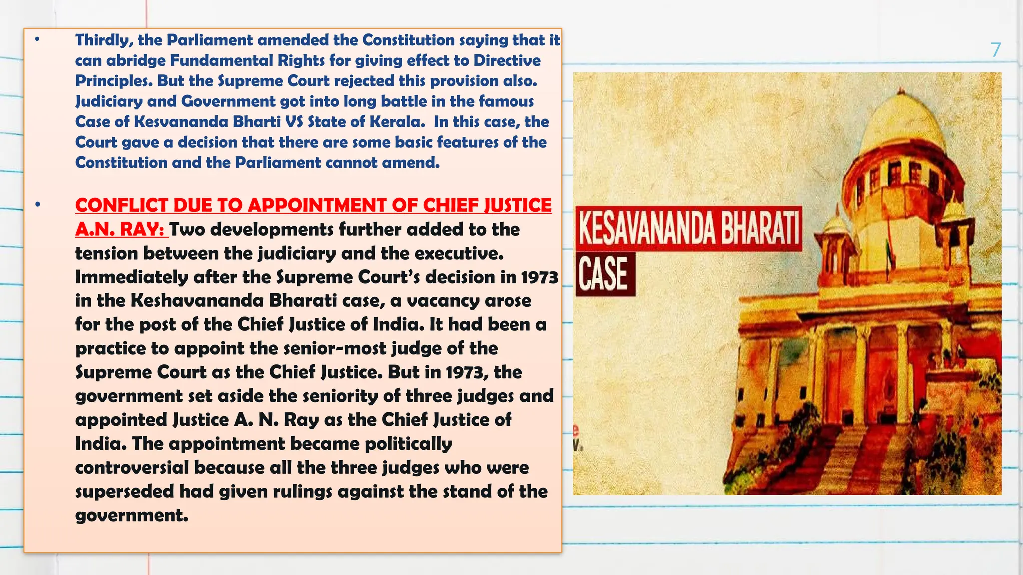 • Thirdly, the Parliament amended the Constitution saying that it
can abridge Fundamental Rights for giving effect to Directive
Principles. But the Supreme Court rejected this provision also.
Judiciary and Government got into long battle in the famous
Case of Kesvananda Bharti VS State of Kerala. In this case, the
Court gave a decision that there are some basic features of the
Constitution and the Parliament cannot amend.
• CONFLICT DUE TO APPOINTMENT OF CHIEF JUSTICE
A.N. RAY: Two developments further added to the
tension between the judiciary and the executive.
Immediately after the Supreme Court’s decision in 1973
in the Keshavananda Bharati case, a vacancy arose
for the post of the Chief Justice of India. It had been a
practice to appoint the senior-most judge of the
Supreme Court as the Chief Justice. But in 1973, the
government set aside the seniority of three judges and
appointed Justice A. N. Ray as the Chief Justice of
India. The appointment became politically
controversial because all the three judges who were
superseded had given rulings against the stand of the
government.
7
 