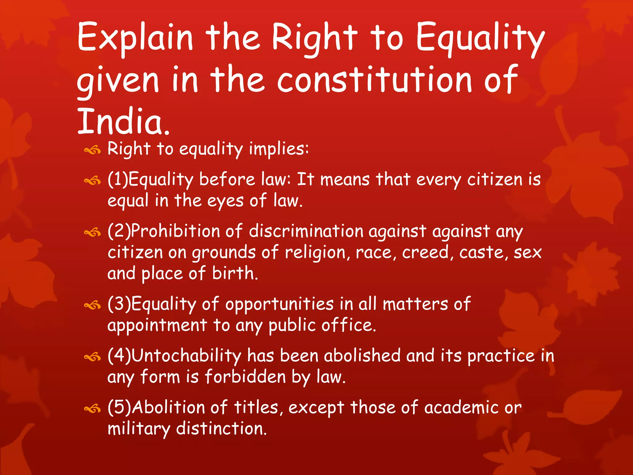 Explain the Right to Equality
given in the constitution of
India.
 Right to equality implies:
 (1)Equality before law: It means that every citizen is
equal in the eyes of law.
 (2)Prohibition of discrimination against against any
citizen on grounds of religion, race, creed, caste, sex
and place of birth.
 (3)Equality of opportunities in all matters of
appointment to any public office.
 (4)Untochability has been abolished and its practice in
any form is forbidden by law.
 (5)Abolition of titles, except those of academic or
military distinction.
 