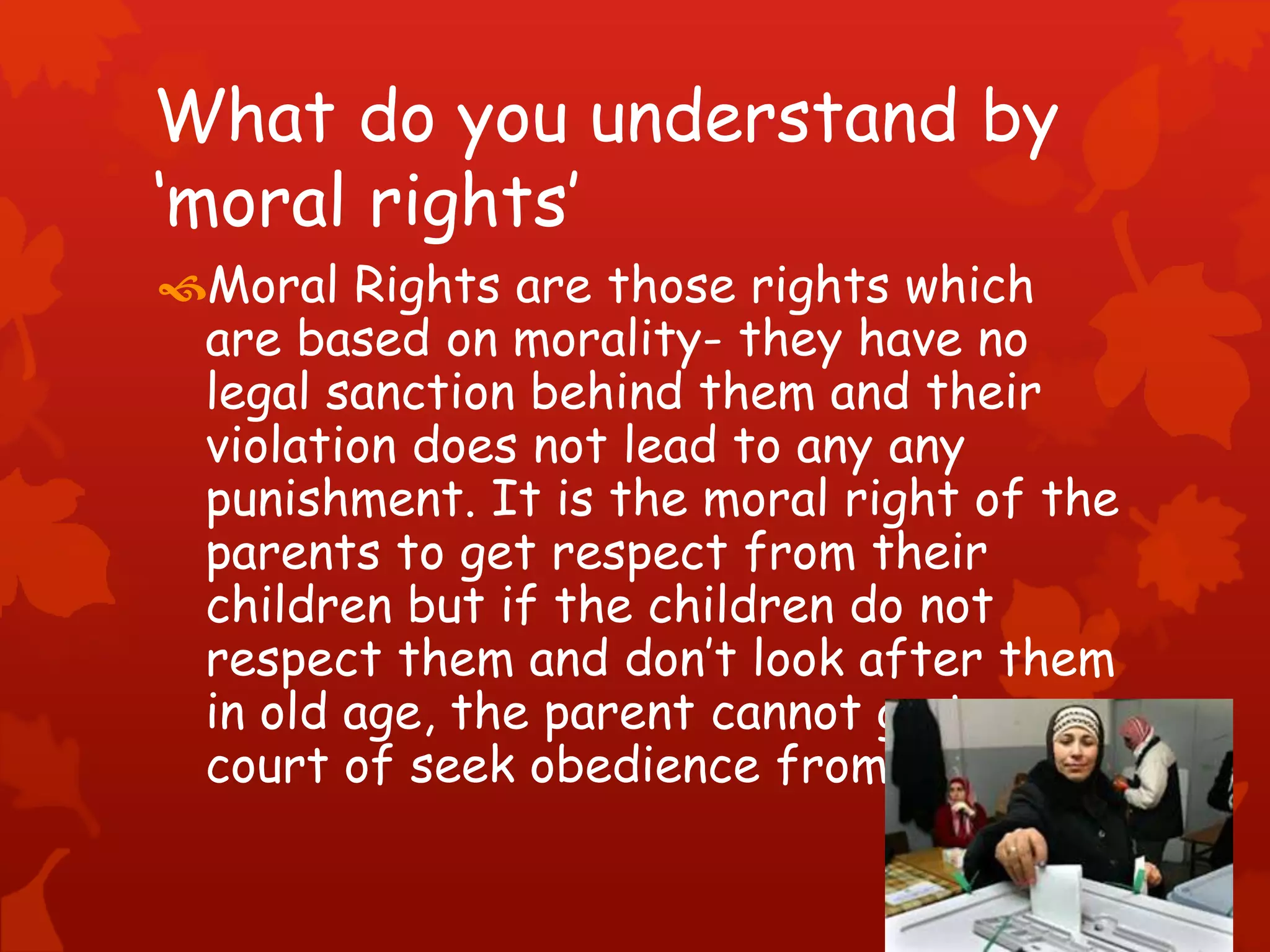 What do you understand by
‘moral rights’
Moral Rights are those rights which
are based on morality- they have no
legal sanction behind them and their
violation does not lead to any any
punishment. It is the moral right of the
parents to get respect from their
children but if the children do not
respect them and don’t look after them
in old age, the parent cannot go to a
court of seek obedience from them.
 
