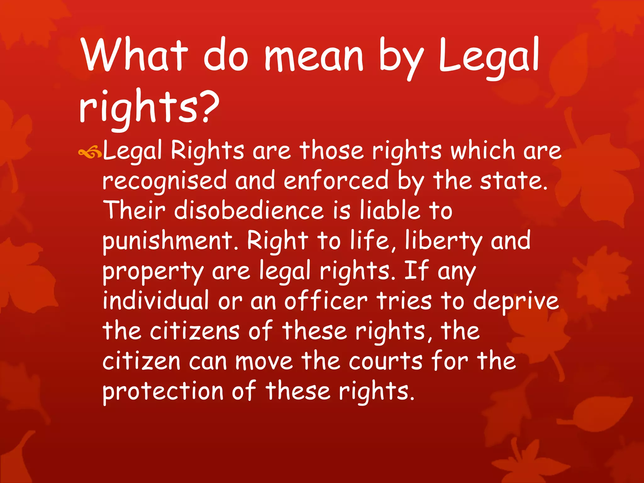 What do mean by Legal
rights?
Legal Rights are those rights which are
recognised and enforced by the state.
Their disobedience is liable to
punishment. Right to life, liberty and
property are legal rights. If any
individual or an officer tries to deprive
the citizens of these rights, the
citizen can move the courts for the
protection of these rights.
 
