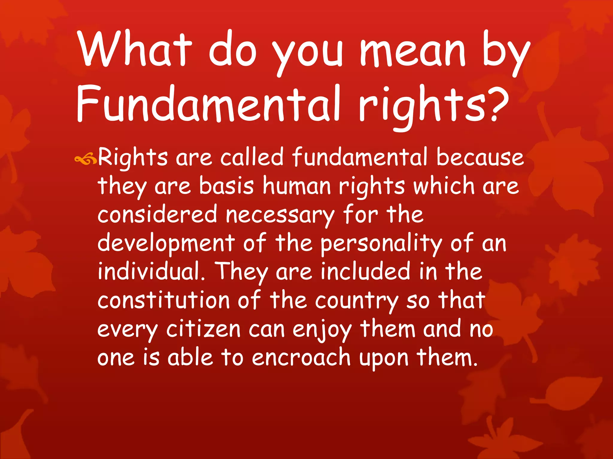What do you mean by
Fundamental rights?
Rights are called fundamental because
they are basis human rights which are
considered necessary for the
development of the personality of an
individual. They are included in the
constitution of the country so that
every citizen can enjoy them and no
one is able to encroach upon them.
 