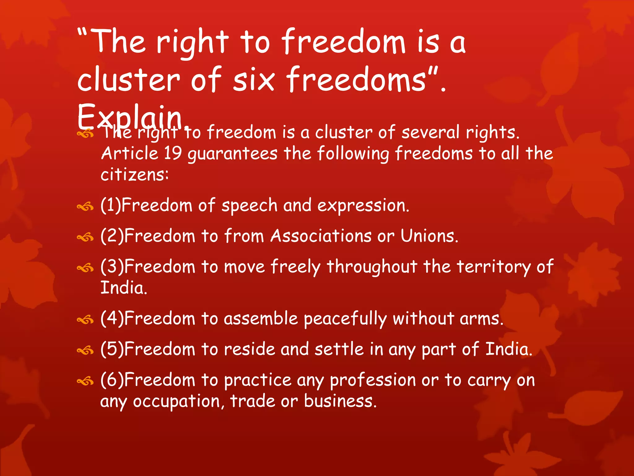 “The right to freedom is a
cluster of six freedoms”.
Explain. The right to freedom is a cluster of several rights.
Article 19 guarantees the following freedoms to all the
citizens:
 (1)Freedom of speech and expression.
 (2)Freedom to from Associations or Unions.
 (3)Freedom to move freely throughout the territory of
India.
 (4)Freedom to assemble peacefully without arms.
 (5)Freedom to reside and settle in any part of India.
 (6)Freedom to practice any profession or to carry on
any occupation, trade or business.
 