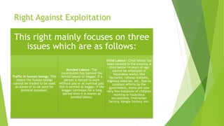 Right Against Exploitation
This right mainly focuses on three
issues which are as follows:
Traffic in human beings: This
means the human beings
cannot be traded to be used
as slaves or to be used for
immoral purposes.
Bonded Labour: The
constitution has banned the
forced labour or beggar. If a
person is forced to work
without pay or at nominal pay,
this is termed as beggar. If the
beggar continues for a long
period then it is known as
bonded labour.
Child Labour: Child labour has
been banned in the country. A
child below 14 years of age
cannot be employed in
hazardous works; like
factories, railway stations,
highway eateries, etc. Due to
constant efforts by the
government, there are now
very few instances of children
working in hazardous
occupations; firecracker
factory, bangle factory, etc.
 