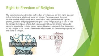 Right to Freedom of Religion
The constitution gives the right to freedom of religion. As per this right, a person
is free to follow a religion of his or her choice. The government does not
interfere in the religious matter of its citizens. Every person has the right to
profess, practice and propagate his religion. Every religious group or sect is free
to manage its religious affairs. But a person cannot compel another person to
agree to a particular religion by any means. However, a person is free to convert
to any religion of his choice. Freedom of religion does not mean doing anything in
the name of religion.
 