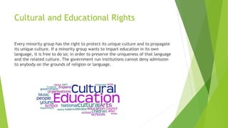 Cultural and Educational Rights
Every minority group has the right to protect its unique culture and to propagate
its unique culture. If a minority group wants to impart education in its own
language, it is free to do so; in order to preserve the uniqueness of that language
and the related culture. The government run institutions cannot deny admission
to anybody on the grounds of religion or language.
 