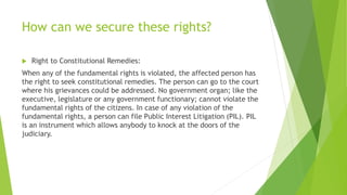 How can we secure these rights?
 Right to Constitutional Remedies:
When any of the fundamental rights is violated, the affected person has
the right to seek constitutional remedies. The person can go to the court
where his grievances could be addressed. No government organ; like the
executive, legislature or any government functionary; cannot violate the
fundamental rights of the citizens. In case of any violation of the
fundamental rights, a person can file Public Interest Litigation (PIL). PIL
is an instrument which allows anybody to knock at the doors of the
judiciary.
 