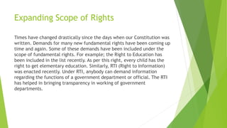 Expanding Scope of Rights
Times have changed drastically since the days when our Constitution was
written. Demands for many new fundamental rights have been coming up
time and again. Some of these demands have been included under the
scope of fundamental rights. For example; the Right to Education has
been included in the list recently. As per this right, every child has the
right to get elementary education. Similarly, RTI (Right to Information)
was enacted recently. Under RTI, anybody can demand information
regarding the functions of a government department or official. The RTI
has helped in bringing transparency in working of government
departments.
 