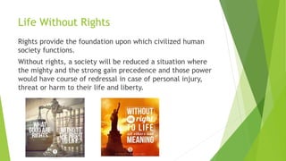 Life Without Rights
Rights provide the foundation upon which civilized human
society functions.
Without rights, a society will be reduced a situation where
the mighty and the strong gain precedence and those power
would have course of redressal in case of personal injury,
threat or harm to their life and liberty.
 