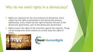 Why do we need rights in a democracy?
 Rights are necessary for the very existence of democracy. Every
citizen has the right to participate in the democratic process.
Additionally, every citizen has the right to become the part of the
democratic government. part of the democratic government.
 Rights protect the rights of the minorities against the majority. Things
can go wrong when some citizens try to take away the rights of
others.
 