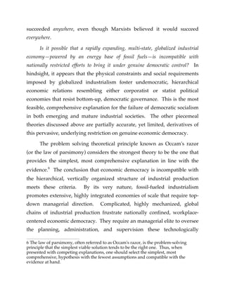 succeeded anywhere, even though Marxists believed it would succeed
everywhere.
Is it possible that a rapidly expanding, multi-state, globalized industrial
economy—powered by an energy base of fossil fuels—is incompatible with
nationally restricted efforts to bring it under genuine democratic control? In
hindsight, it appears that the physical constraints and social requirements
imposed by globalized industrialism foster undemocratic, hierarchical
economic relations resembling either corporatist or statist political
economies that resist bottom-up, democratic governance. This is the most
feasible, comprehensive explanation for the failure of democratic socialism
in both emerging and mature industrial societies. The other piecemeal
theories discussed above are partially accurate, yet limited, derivatives of
this pervasive, underlying restriction on genuine economic democracy.
The problem solving theoretical principle known as Occam's razor
(or the law of parsimony) considers the strongest theory to be the one that
provides the simplest, most comprehensive explanation in line with the
evidence.6
The conclusion that economic democracy is incompatible with
the hierarchical, vertically organized structure of industrial production
meets these criteria. By its very nature, fossil-fueled industrialism
promotes extensive, highly integrated economies of scale that require top-
down managerial direction. Complicated, highly mechanized, global
chains of industrial production frustrate nationally confined, workplace-
centered economic democracy. They require an managerial elite to oversee
the planning, administration, and supervision these technologically
6 The law of parsimony, often referred to as Occam's razor, is the problem-solving
principle that the simplest viable solution tends to be the right one. Thus, when
presented with competing explanations, one should select the simplest, most
comprehensive, hypothesis with the fewest assumptions and compatible with the
evidence at hand.
 