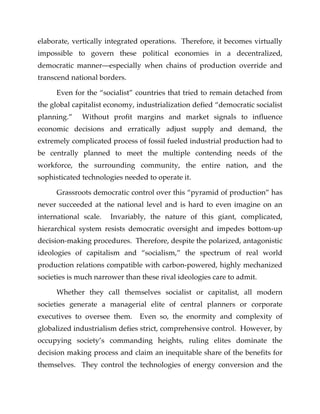 elaborate, vertically integrated operations. Therefore, it becomes virtually
impossible to govern these political economies in a decentralized,
democratic manner—especially when chains of production override and
transcend national borders.
Even for the “socialist” countries that tried to remain detached from
the global capitalist economy, industrialization defied “democratic socialist
planning.” Without profit margins and market signals to influence
economic decisions and erratically adjust supply and demand, the
extremely complicated process of fossil fueled industrial production had to
be centrally planned to meet the multiple contending needs of the
workforce, the surrounding community, the entire nation, and the
sophisticated technologies needed to operate it.
Grassroots democratic control over this “pyramid of production” has
never succeeded at the national level and is hard to even imagine on an
international scale. Invariably, the nature of this giant, complicated,
hierarchical system resists democratic oversight and impedes bottom-up
decision-making procedures. Therefore, despite the polarized, antagonistic
ideologies of capitalism and “socialism,” the spectrum of real world
production relations compatible with carbon-powered, highly mechanized
societies is much narrower than these rival ideologies care to admit.
Whether they call themselves socialist or capitalist, all modern
societies generate a managerial elite of central planners or corporate
executives to oversee them. Even so, the enormity and complexity of
globalized industrialism defies strict, comprehensive control. However, by
occupying society’s commanding heights, ruling elites dominate the
decision making process and claim an inequitable share of the benefits for
themselves. They control the technologies of energy conversion and the
 