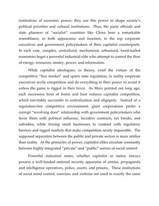 institutions of economic power; they use this power to shape society’s
political priorities and cultural institutions. Thus, the party officials and
state planners of “socialist” countries like China bear a remarkable
resemblance, in both appearance and function, to the top corporate
executives and government policymakers of their capitalist counterparts.
In each case, complex, centralized, mechanized, urbanized, fossil-fueled
economies beget a powerful industrial elite who attempt to control the flow
of energy, resources, money, power, and information.
While capitalist ideologues, in theory, extol the virtues of the
competitive “free market” and spurn state regulation, in reality corporate
executives revile competition and do everything in their power to avoid it
unless the game is rigged in their favor. As Marx pointed out long ago,
each successive bout of boom and bust reduces capitalist competition,
which inevitably succumbs to centralization and oligopoly. Instead of a
regulation-free competitive environment, giant corporations prefer a
corrupt “revolving door” relationship with government policymakers who
favor them with political influence, lucrative contracts, tax breaks, and
subsidies, while forcing small businesses to contend with regulatory
barriers and rigged markets that make competition nearly impossible. The
supposed separation between the public and private sectors is more artifice
than reality. At the pinnacles of power, capitalist elites circulate constantly
between highly integrated “private” and “public” sectors of social control.
Powerful industrial states, whether capitalist or statist, always
possess a well-funded national security apparatus of armies, propaganda
and intelligence operatives, police, courts, and prisons. These institutions
of social mind control, coercion, and violence are used in exactly the same
 