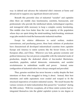 way: to defend and advance the industrial elite’s interests at home and
abroad and to suppress any significant dissent and unrest.
Beneath this powerful class of industrial “socialist” and capitalist
elites there are middle class functionaries, scientists, bureaucrats, and
professionals who provide the intellectual talents, technological expertise,
and managerial skills necessary to keep a complex society functioning.
This middle class lives better than the vast majority of the population
whose days are spent doing the mind-numbing, back-breaking, minimum
wage jobs needed to tend the bureaucratic-industrial machine.
Except for relative differences in social welfare, modern
conveniences, and purchasing power, these basic relations of production
have characterized all developed industrialized countries from capitalist
Europe and America to statist systems like the Soviet Union, its East
European allies, and China. Wherever you look, genuine economic and
political democracy has not proven compatible with the industrial mode of
production, despite the dedicated efforts of free-market libertarians,
anarchists, populists, radical democrats, communists, and socialist
revolutionaries to redistribute wealth and power. Instead, some
configuration of industrial rulers have always emerged and prevailed.
Thus, genuine socialism has never become a reality despite the best
intentions of those who struggled to bring it about. Instead, their best
intentions and noble aspirations were eroded and warped to fit the
structural imperatives of modern industrial society. The result became the
various versions of statist industrialism that passed for “socialism” during
the 20th century. With few exceptions, all of these statist systems had re-
integrated themselves into the global capitalist system to one degree or
 