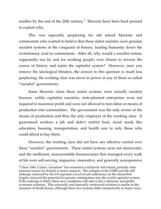 another by the end of the 20th century.7
Marxists have been hard pressed
to explain why.
This was especially perplexing for old school Marxists and
communists who wanted to believe that these statist societies were genuine
socialist systems at the vanguard of history, leading humanity down the
evolutionary road to communism. After all, why would a socialist nation,
supposedly run by and for working people, ever choose to reverse the
course of history and rejoin the capitalist system? However, once you
remove the ideological blinders, the answer to this question is much less
perplexing: the working class was never in power in any of these so-called
“socialist” governments.
Some Marxists claim these statist systems were actually socialist
because, unlike capitalist countries, state-planned enterprises were not
required to maximize profit and were not allowed to turn labor or means of
production into commodities. The government was the only owner of the
means of production and thus the only employer of the working class. It
guaranteed workers a job and didn’t restrict basic social needs like
education, housing, transportation, and health care to only those who
could afford to buy them.
However, the working class did not have any effective control over
these “socialist” governments. These statist systems were not democratic;
and the inefficient, unaccountable bureaucracies that managed every walk
of life were self-serving, impassive, insensitive, and generally unresponsive
7 Since 1960, Cuban “socialism” has remained a relatively self-reliant, partially state
planned society by default in many respects. The collapse of the USSR and the stiff
embargo enforced by the US imposed a level of self-sufficiency on the island that
largely removed the potential for greater reintegration into the world capitalist system.
If the embargo is lifted, these new conditions will alter Cuba’s domestic and global
economic relations. This externally and internally reinforced isolation is similar to the
situation of North Korea, although these two systems differ dramatically in many ways.
 
